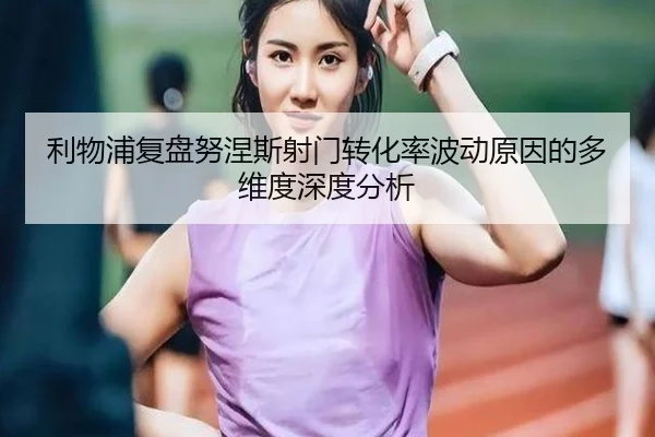 利物浦复盘努涅斯射门转化率波动原因的多维度深度分析