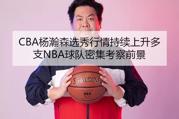 CBA杨瀚森选秀行情持续上升多支NBA球队密集考察前景