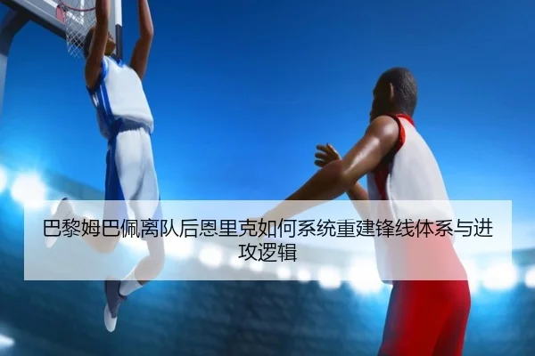 巴黎姆巴佩离队后恩里克如何系统重建锋线体系与进攻逻辑