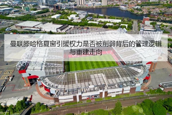 曼联滕哈格夏窗引援权力是否被削弱背后的管理逻辑与重建走向
