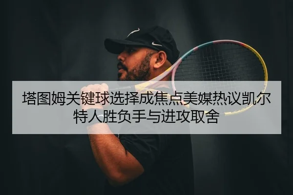 塔图姆关键球选择成焦点美媒热议凯尔特人胜负手与进攻取舍