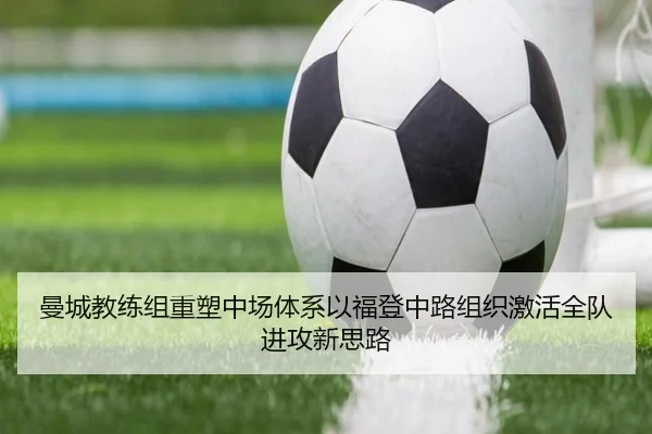曼城教练组重塑中场体系以福登中路组织激活全队进攻新思路