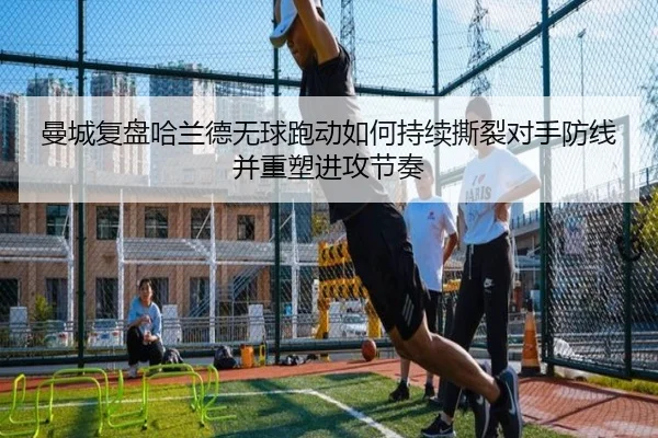 曼城复盘哈兰德无球跑动如何持续撕裂对手防线并重塑进攻节奏