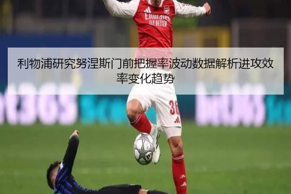 利物浦研究努涅斯门前把握率波动数据解析进攻效率变化趋势