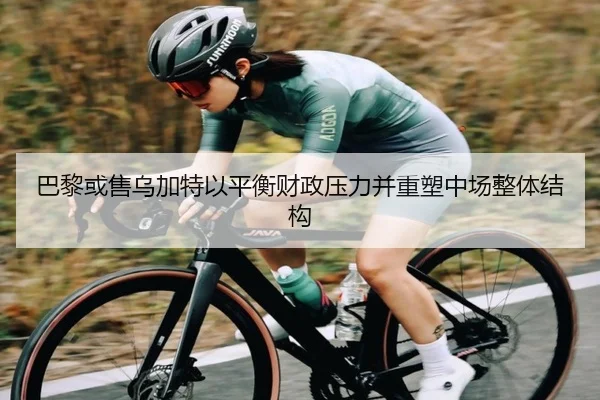 巴黎或售乌加特以平衡财政压力并重塑中场整体结构
