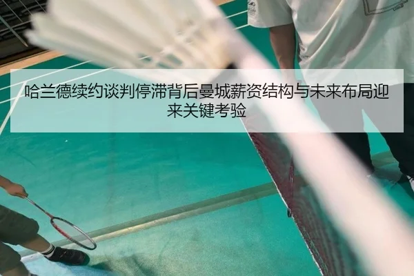哈兰德续约谈判停滞背后曼城薪资结构与未来布局迎来关键考验